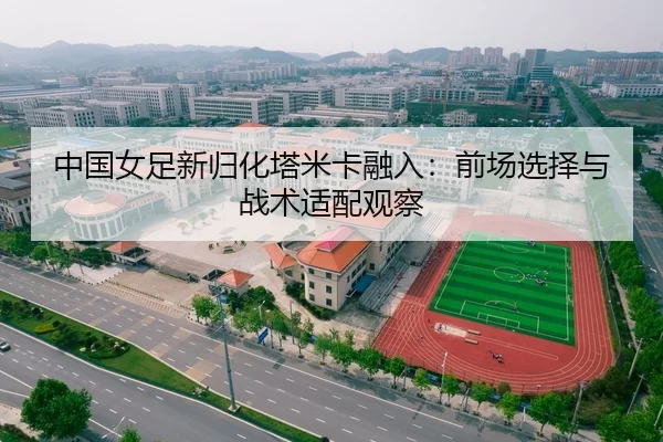 中国女足新归化塔米卡融入：前场选择与战术适配观察